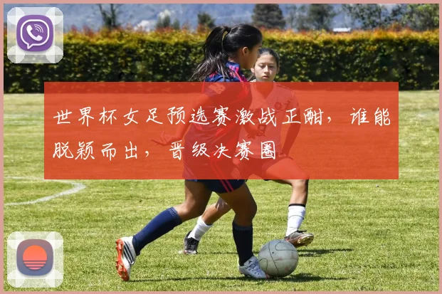 世界杯女足预选赛激战正酣，谁能脱颖而出，晋级决赛圈