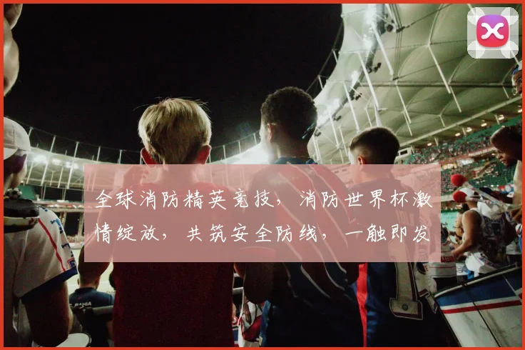 全球消防精英竞技，消防世界杯激情绽放，共筑安全防线，一触即发