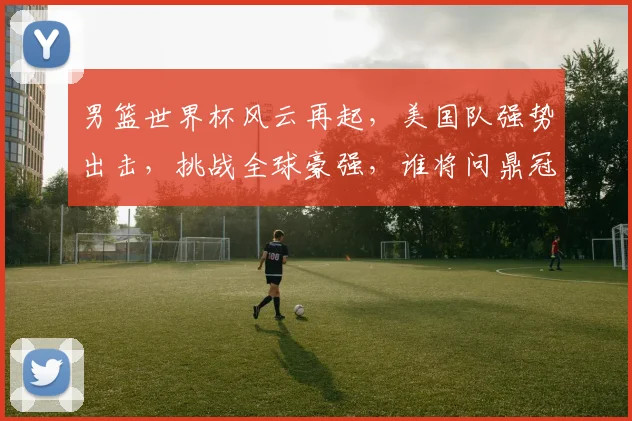 男篮世界杯风云再起，美国队强势出击，挑战全球豪强，谁将问鼎冠军