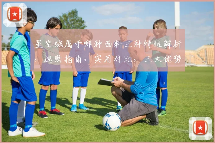 星空绒属于哪种面料三种特性解析，选购指南，实用对比，三大优势。