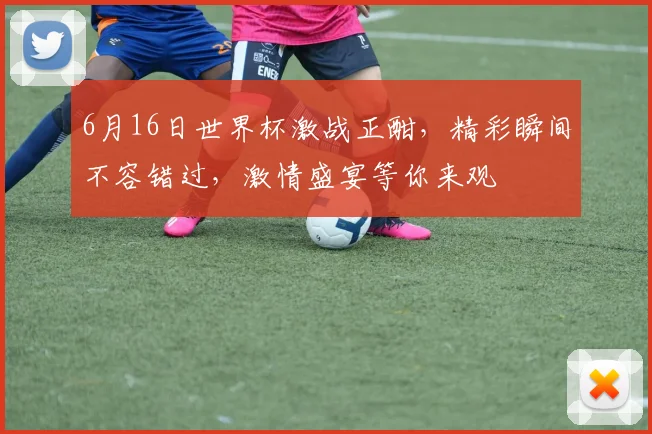 6月16日世界杯激战正酣，精彩瞬间不容错过，激情盛宴等你来观